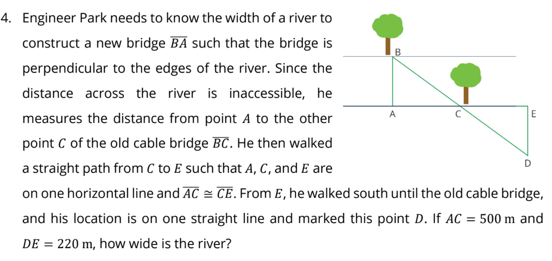 Engineer Park needs to know the width of a river to 
construct a new bridge overline BA such that the bridge is 
perpendicular to the edges of the river. Since the 
distance across the river is inaccessible, he 
measures the distance from point A to the other 
point C of the old cable bridge overline BC. He then walked 
a straight path from C to E such that A, C, and E are 
on one horizontal line and overline AC≌ overline CE. From E, he walked south until the old cable bridge, 
and his location is on one straight line and marked this point D. If AC=500m and
DE=220m , how wide is the river?