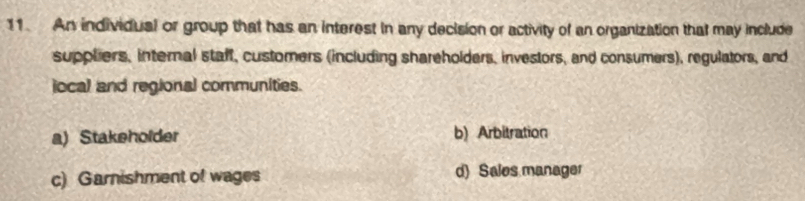 An individual or group that has an interest in any decision or activity of an organization that may include
suppliers, internal staff, customers (including shareholders, investors, and consumers), regulators, and
jocal and regional communities.
a) Stakeholder b) Arbitration
c) Garnishment of wages d) Sales manager