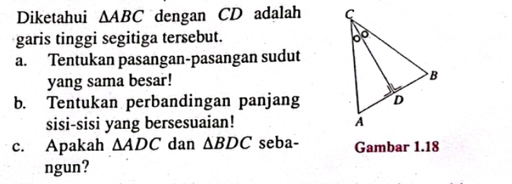 Diketahui △ ABC dengan CD adalah 
garis tinggi segitiga tersebut. 
a. Tentukan pasangan-pasangan sudut 
yang sama besar! 
b. Tentukan perbandingan panjang 
sisi-sisi yang bersesuaian! 
c. Apakah △ ADC dan △ BDC seba- Gambar 1.18
ngun?