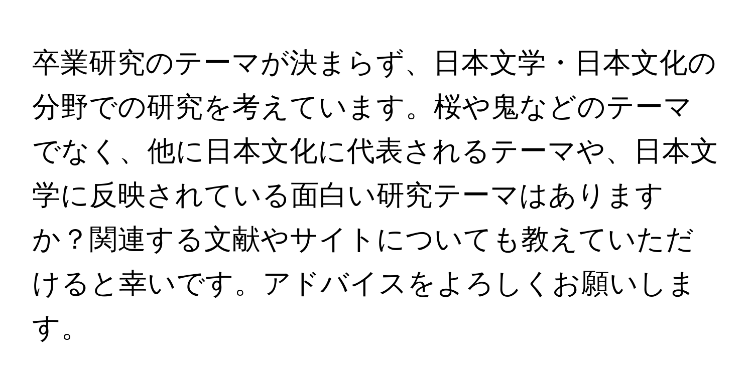 卒業研究のテーマが決まらず、日本文学・日本文化の分野での研究を考えています。桜や鬼などのテーマでなく、他に日本文化に代表されるテーマや、日本文学に反映されている面白い研究テーマはありますか？関連する文献やサイトについても教えていただけると幸いです。アドバイスをよろしくお願いします。