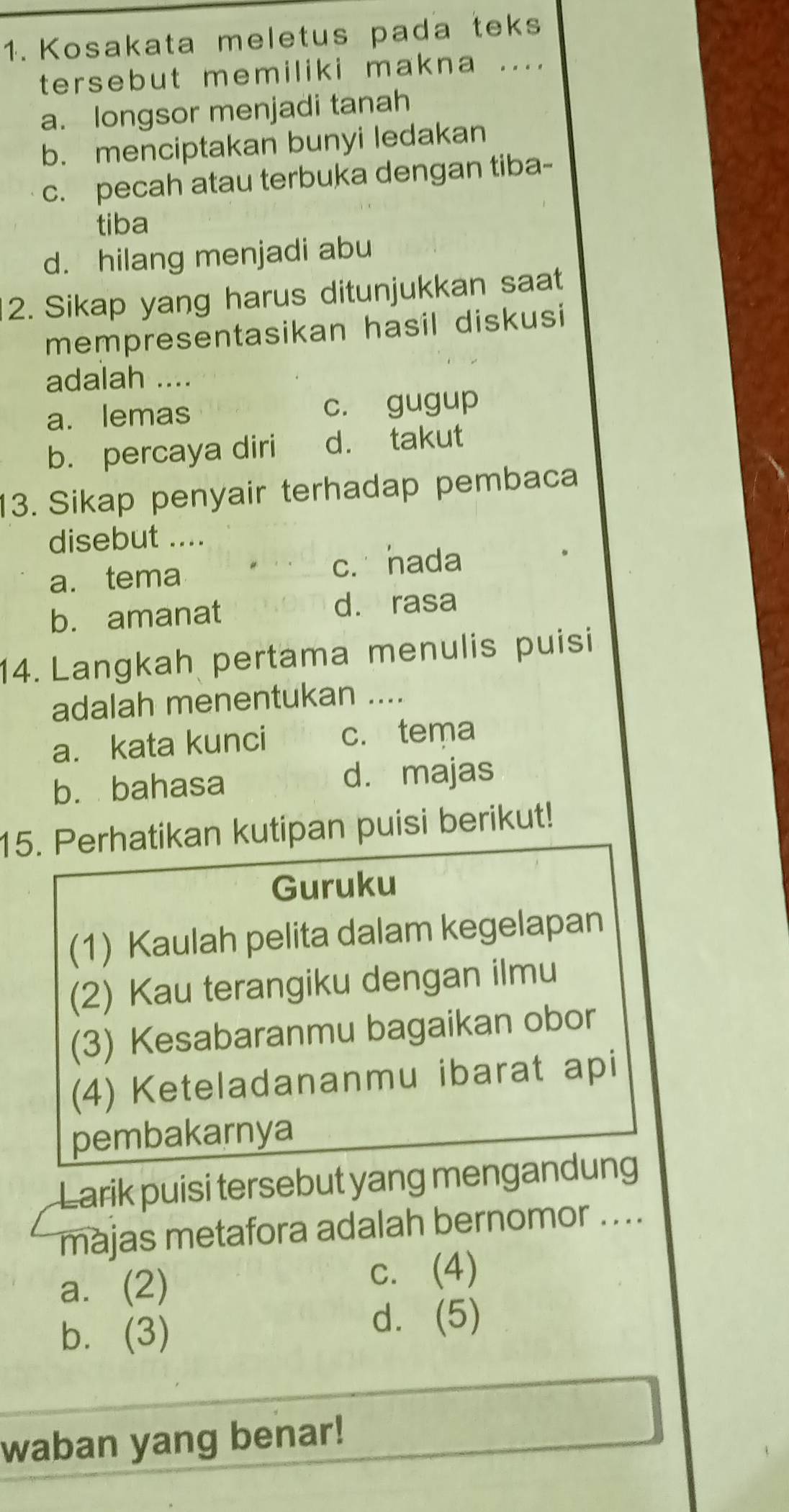 Kosakata meletus pada teks
tersebut memiliki makna ....
a. longsor menjadi tanah
b. menciptakan bunyi ledakan
c. pecah atau terbuka dengan tiba-
tiba
d. hilang menjadi abu
2. Sikap yang harus ditunjukkan saat
mempresentasikan hasil diskusi
adalah ....
a. lemas c. gugup
b. percaya diri d. takut
13. Sikap penyair terhadap pembaca
disebut ....
a. tema
c. hada
b. amanat
d. rasa
14. Langkah pertama menulis puisi
adalah menentukan ....
a. kata kunci c. tema
b. bahasa d. majas
15. Perhatikan kutipan puisi berikut!
Guruku
(1) Kaulah pelita dalam kegelapan
(2) Kau terangiku dengan ilmu
(3) Kesabaranmu bagaikan obor
(4) Keteladananmu ibarat api
pembakarnya
Larik puisi tersebut yang mengandung
majas metafora adalah bernomor ....
a. (2) c. (4)
b. (3)
d. (5)
waban yang benar!