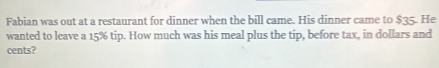 Fabian was out at a restaurant for dinner when the bill came. His dinner came to $35. He 
wanted to leave a 15% tip. How much was his meal plus the tip, before tax, in dollars and 
cents?