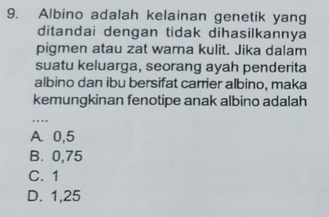 Albino adalah kelainan genetik yang
ditandai dengan tidak dihasilkannya
pigmen atau zat warna kulit. Jika dalam
suatu keluarga, seorang ayah penderita
albino dan ibu bersifat carrier albino, maka
kemungkinan fenotipe anak albino adalah
_
A. 0,5
B. 0,75
C. 1
D. 1,25