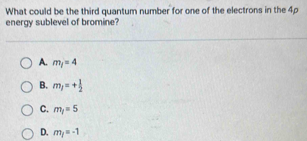 What could be the third quantum number for one of the electrons in the 4p
energy sublevel of bromine?
A. m_l=4
B. m_l=+ 1/2 
C. m_1=5
D. m_j=-1