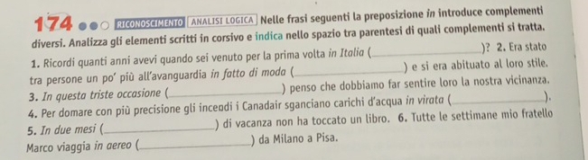 174 ●●○ RICONOSCIMENTO ANALISI LOGICA | Nelle frasi seguenti la preposizione i introduce complementi 
diversi. Analizza gli elementi scritti in corsivo e indica nello spazio tra parentesi di quali complementi si tratta. 
1. Ricordi quanti anni avevi quando sei venuto per la prima volta in Italia ( _)? 2. Era stato 
tra persone un po’ più all’avanguardia in fotto di modo (_ ) e si era abituato al loro stile. 
3. In questa triste occasione (_ ) penso che dobbiamo far sentire loro la nostra vicinanza. 
4. Per domare con più precisione gli inceodi i Canadair sganciano carichi d’acqua in virαtα (_ ). 
5. In due mesi (_ ) di vacanza non ha toccato un libro. 6. Tutte le settimane mio fratello 
Marco viaggia in aereo (_ ) da Milano a Pisa.