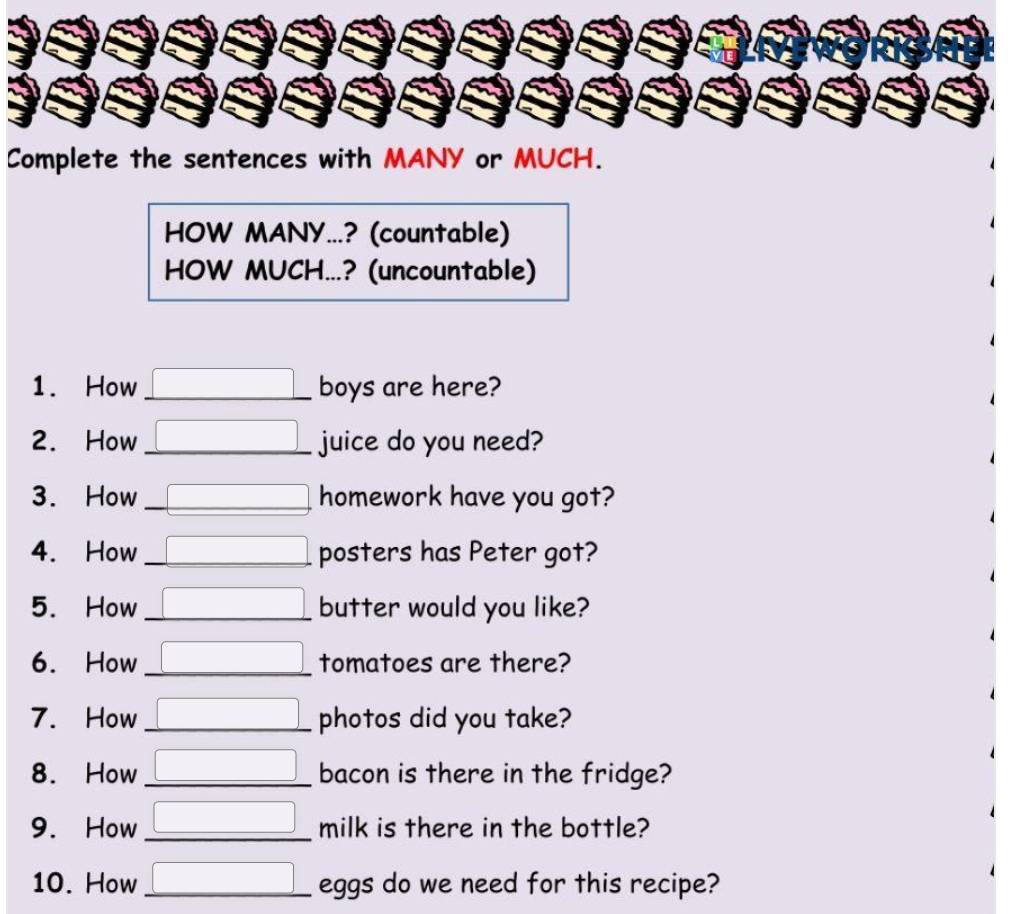 Complete the sentences with MANY or MUCH. 
HOW MANY...? (countable) 
HOW MUCH...? (uncountable) 
1. How _boys are here? 
2. How _juice do you need? 
3. How _homework have you got? 
4. How _posters has Peter got? 
5. How _butter would you like? 
6. How _tomatoes are there? 
7. How _photos did you take? 
8. How _bacon is there in the fridge? 
9. How _milk is there in the bottle? 
10. How _eggs do we need for this recipe?