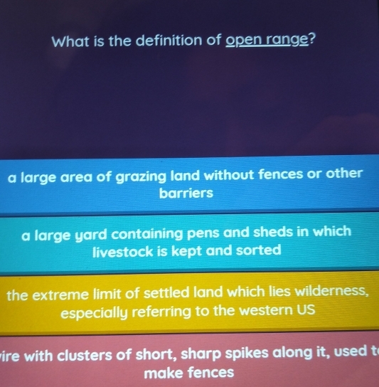 What is the definition of open range?
a large area of grazing land without fences or other
barriers
a large yard containing pens and sheds in which
livestock is kept and sorted
the extreme limit of settled land which lies wilderness,
especially referring to the western US
vire with clusters of short, sharp spikes along it, used t
make fences