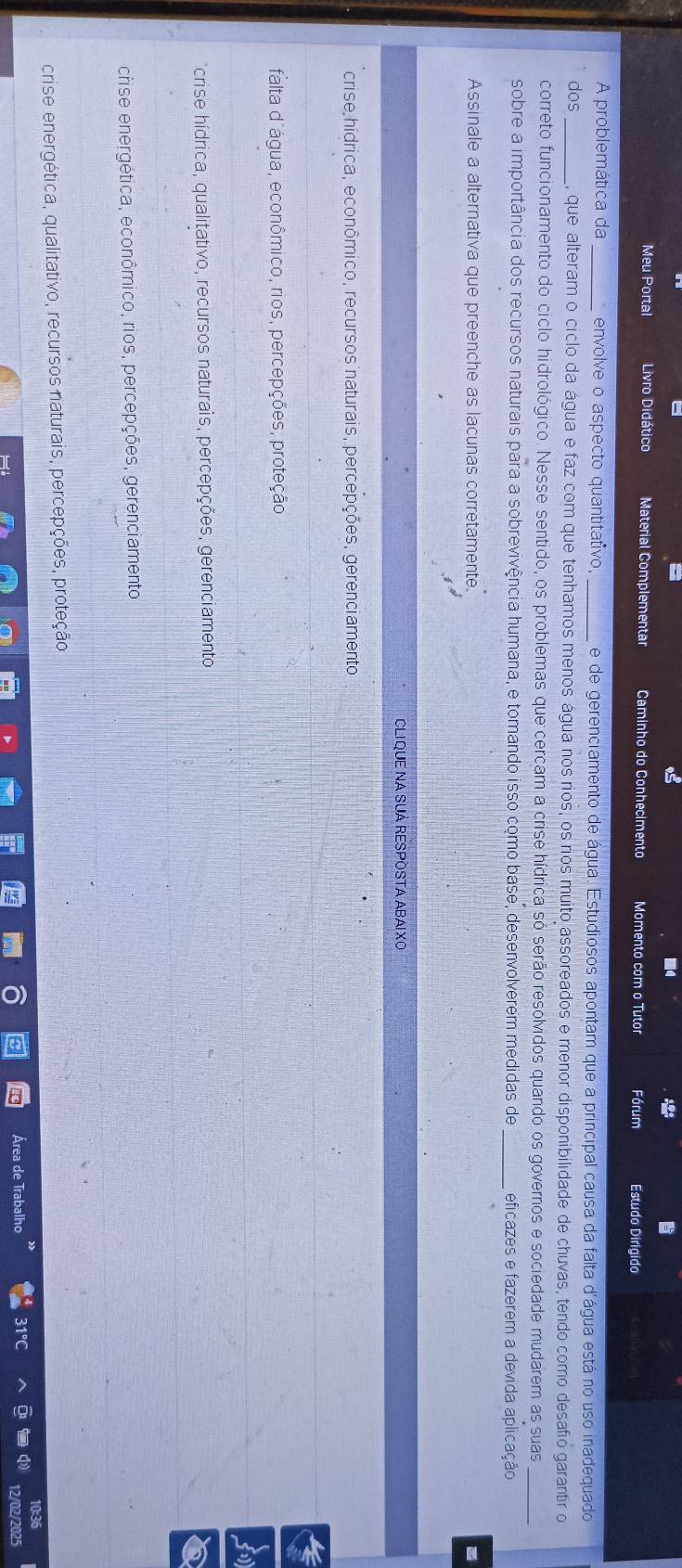 Meu Portal Livro Didático Material Complementar Caminho do Conhecimento Momento com o Tutor Fórum Estudo Dirigido
A problemática da _envolve o aspecto quantitativo, e de gerenciamento de água. Estudiosos apontam que a principal causa da falta d'água está no uso inadequado
dos _, que alteram o ciclo da água e faz com que tenhamos menos água nos rios, os rios muito assoreados e menor disponibilidade de chuvas, tendo como desafio garantir o
correto funcionamento do ciclo hidrológico. Nesse sentido, os problemas que cercam a crise hídrica só serão resolvidos quando os governos e sociedade mudarem as suas_
sobre a importância dos recursos naturais para a sobrevivência humana, e tomando isso como base, desenvolverem medidas de_ eficazes e fazerem a devida aplicação
Assinale a alternativa que preenche as lacunas corretamente
CLIQUE NA SUÁ RESPOSTA ABAIXO
crise hídrica, econômico, recursos naturais, percepções, gerenciamento
falta d'água, econômico, rios, percepções, proteção
a
crise hídrica, qualitativo, recursos naturais, percepções, gerenciamento
ecrise energética, econômico, rios, percepções, gerenciamento
crise energética, qualitativo, recursos naturais, percepções, proteção
e