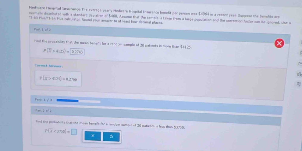 Medicare Nospital Insurance The average yearly Medicare Hospital Insurance benefit per person was $4064 in a recent year Suppose the benefits are 
normally distributed with a standard deviation of $460, Assume that the sample is taken from a large population and the correction factor can be ignored. Use a
T1-83 Plus/T1-84 Plus calculator. Round your answer to at least four decimal places. 
Part 1 of 2 
Find the probability that the mean benefit for a random sample of 20 patients is more than $4125.
P(overline x>4125)= 0.2743
N 
Correct Answer:
P(overline X>4125)=0.2766
Part: 1 / 2 
Part 2 of 2 
Find the probability that the mean benefit for a random sample of 20 patients is less than $3750.
P(overline x<3750)=□ ×