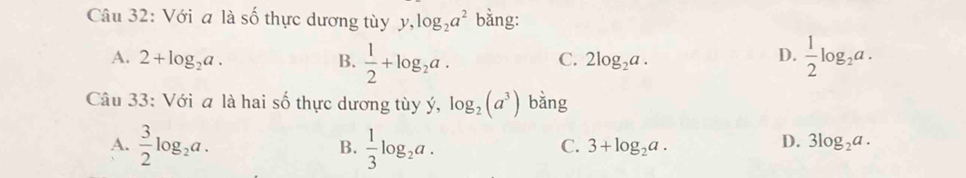 Với a là số thực dương tùy y, log _2a^2 bằng:
A. 2+log _2a. B.  1/2 +log _2a.  1/2 log _2a.
C. 2log _2a. 
D.
Câu 33: Với a là hai số thực dương tùy ý, log _2(a^3) bǎng
A.  3/2 log _2a.  1/3 log _2a. 
B.
D.
C. 3+log _2a. 3log _2a.