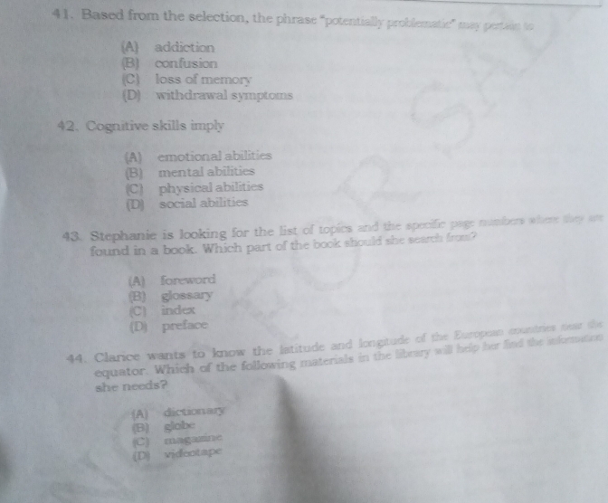 Based from the selection, the phrase “potentially problematic” may pertain to
(A) addiction
(B) confusion
(C) loss of memory
(D) withdrawal symptoms
42. Cognitive skills imply
(A) emotional abilities
(B) mental abilities
(C) physical abilities
(D) social abilities
43. Stephanie is looking for the list of topics and the specific page numbers where thry are
found in a book. Which part of the book should she search from?
(A) foreword
(B) glossary
(C) index
(D) preface
44. Clarice wants to know the latitude and longitude of the Europoan muntries neat the
equator. Which of the following materials in the library will help her find the inforation
she needs?
(A) dictionary
(B) globe
(C) magazine
(D) videntape