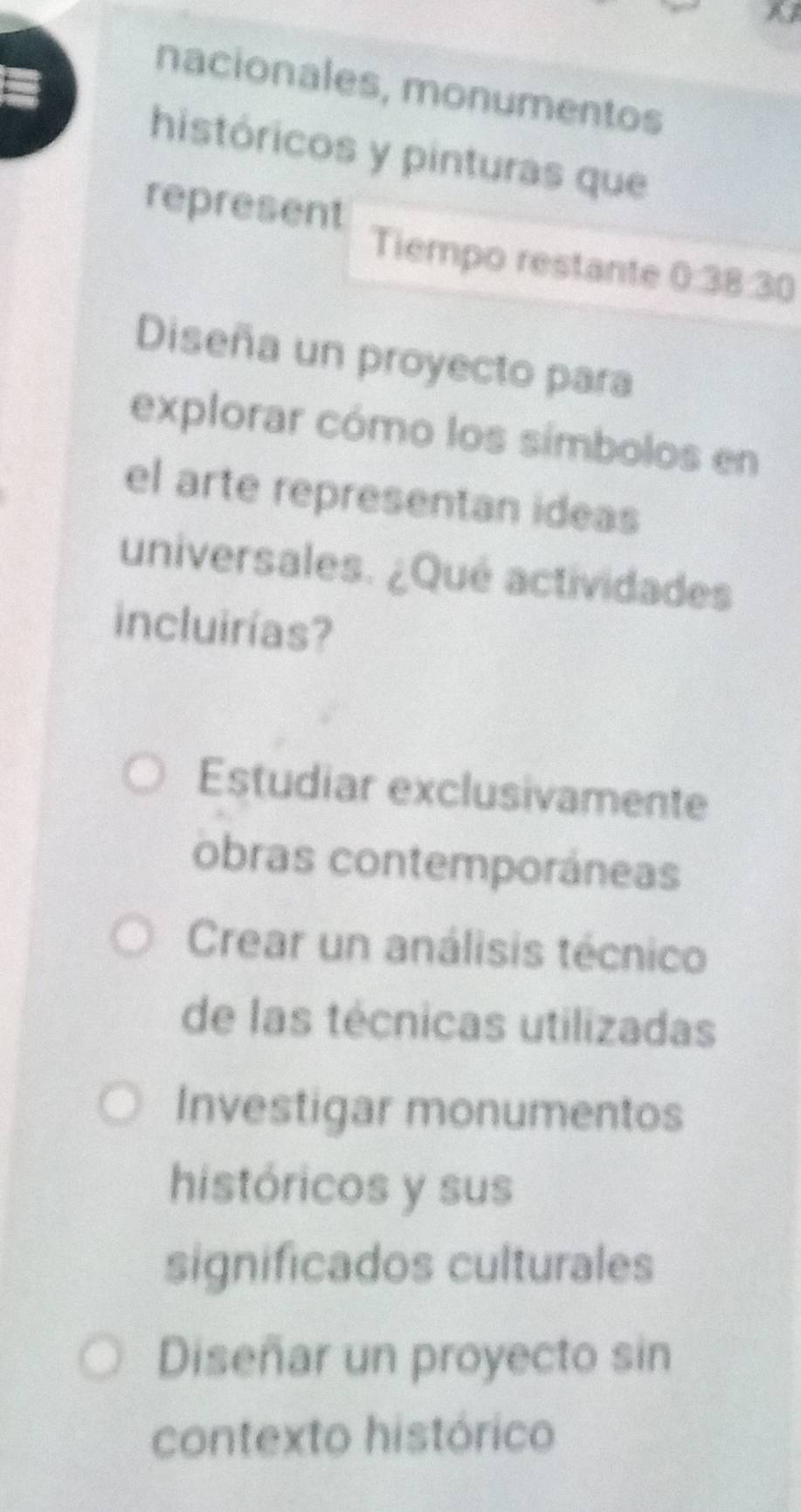 nacionales, monumentos
históricos y pinturas que
represent Tiempo restante 0:38:30
Diseña un proyecto para
explorar cómo los símbolos en
el arte representan ideas
universales. ¿Qué actividades
incluirías?
Estudiar exclusivamente
obras contemporáneas
Crear un análisis técnico
de las técnicas utilizadas
Investigar monumentos
históricos y sus
significados culturales
Diseñar un proyecto sin
contexto histórico