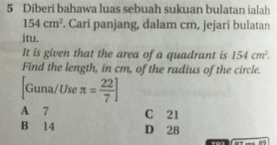 Diberi bahawa luas sebuah sukuan bulatan ialah
154cm^2. Cari panjang, dalam cm, jejari bulatan
itu.
It is given that the area of a quadrant is 154cm^2. 
Find the length, in cm, of the radius of the circle.
[Guna/Use π = 22/7 ]
A 7 C 21
B 14
D 28
AT ms 89