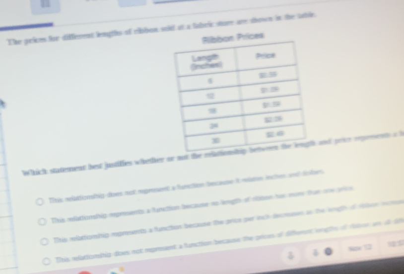 The prices for different lengths of ribbon sold at a fabric sture are shown in the table.
ces
Which statement best justifies whether or not the rela and prive reprrsents a b
Titis relattionsitig does not mpresent a fumation because it mlates inche and folorn
This relattioalip orpresents a function because no length of cooee has mom thue one pre
Ttis relattionstig regresents a fanction because the price per ich decrsses as the engl of mboe iten
fitis relattonship dioes not represent a function because the prices of different rnge of roton an at tt
8pe 12 925