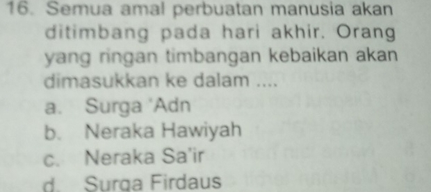 Semua amal perbuatan manusia akan
ditimbang pada hari akhir. Orang
yang ringan timbangan kebaikan akan 
dimasukkan ke dalam ....
a. Surga 'Adn
b. Neraka Hawiyah
c. Neraka Sa'ir
d. Surga Firdaus