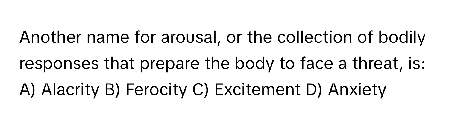 Another name for arousal, or the collection of bodily responses that prepare the body to face a threat, is:

A) Alacrity B) Ferocity C) Excitement D) Anxiety