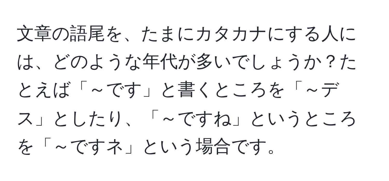 文章の語尾を、たまにカタカナにする人には、どのような年代が多いでしょうか？たとえば「～です」と書くところを「～デス」としたり、「～ですね」というところを「～ですネ」という場合です。