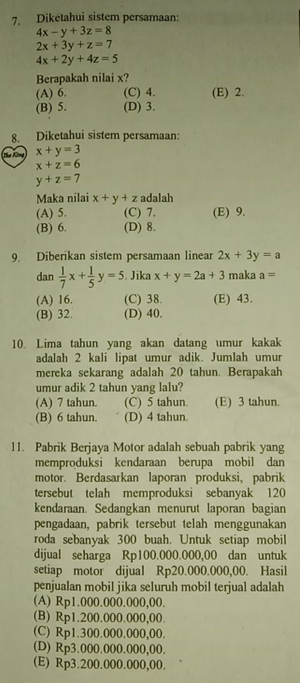 Diketahui sistem persamaan:
4x-y+3z=8
2x+3y+z=7
4x+2y+4z=5
Berapakah nilai x?
(A) 6. (C) 4. (E) 2.
(B) 5. (D) 3.
8. Diketahui sistem persamaan:
The King x+y=3
x+z=6
y+z=7
Maka nilai x+y+z adalah
(A) 5. (C) 7. (E) 9.
(B) 6. (D) 8.
9. Diberikan sistem persamaan linear 2x+3y=a
dan  1/7 x+ 1/5 y=5. Jika x+y=2a+3 maka a=
(A) 16. (C) 38. (E) 43.
(B) 32. (D) 40.
10. Lima tahun yang akan datang umur kakak
adalah 2 kali lipat umur adik. Jumlah umur
mereka sekarang adalah 20 tahun. Berapakah
umur adik 2 tahun yang lalu?
(A) 7 tahun. (C) 5 tahun (E) 3 tahun.
(B) 6 tahun. (D) 4 tahun.
11. Pabrik Berjaya Motor adalah sebuah pabrik yang
memproduksi kendaraan berupa mobil dan
motor. Berdasarkan laporan produksi, pabrik
tersebut telah memproduksi sebanyak 120
kendaraan. Sedangkan menurut laporan bagian
pengadaan, pabrik tersebut telah menggunakan
roda sebanyak 300 buah. Untuk setiap mobil
dijual seharga Rp100.000.000,00 dan untuk
setiap motor dijual Rp20.000.000,00. Hasil
penjualan mobil jika seluruh mobil terjual adalah
(A) Rp1.000.000.000,00.
(B) Rp1.200.000.000,00.
(C) Rp1.300.000.000,00.
(D) Rp3.000.000.000,00.
(E) Rp3.200.000.000,00.