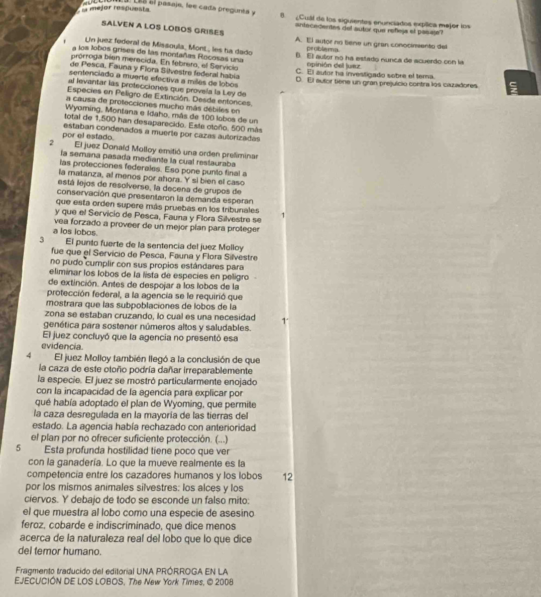 la mejor respuesta
. Lée el pasaje, lee cada pregunta y 8. ¿Cual de los siguientes enunciados explica mejor los
SALVEN A LOS LOBOS GRISES
antecedentes del autor que refleja el pasaje?
A. El autor no tiene un gran conocimento del
Un juez federal de Missoula. Mont., les ha dado problema.
a los lobos grises de las montañas Rocosas una B. El autor no ha estado nunca de acuerdo con la
prórroga bíen merecida. En febrero, el Servicio opinión del juez
de Pesca. Fauna y Flora Silvestre federal había C. El autor ha investigado sobre el tema.
sentenciado a muerte efectiva a miles de lobos D. El aulor tiene un gran prejuicio contra los cazadores
al levantar las protecciones que proveía la Ley de
Especies en Peligro de Extinción. Desde entonces,
a causa de protecciones mucho más débiles en
Wyoming, Montana e Idaho, más de 100 lobos de un
total de 1,500 han desaparecido. Este otoño, 500 más
estaban condenados a muerte por cazas autorizadas
por el estado.
2 El juez Donald Molloy emitió una orden preliminar
la semana pasada mediante la cual restauraba
las protecciones federales. Eso pone punto final a
la matanza, al menos por ahora. Y si bien el caso
está lejos de resolverse, la decena de grupos de
conservación que presentaron la demanda esperan
que esta orden supere más pruebas en los tribunales 1
y que el Servicío de Pesca, Fauna y Flora Silvestre se
vea forzado a proveer de un mejor plan para proteger
a los lobos.
3 El punto fuerte de la sentencia del juez Molloy
fue que el Servicio de Pesca, Fauna y Flora Silvestre
no pudo cumplir con sus propios estándares para
eliminar los lobos de la lista de especies en peligro
de extinción. Antes de despojar a los lobos de la
protección federal, a la agencia se le requirió que
mostrara que las subpoblaciones de lobos de la
zona se estaban cruzando, lo cual es una necesidad 1
genética para sostener números altos y saludables.
El juez concluyó que la agencia no presentó esa
evidencia.
4 El juez Molloy también llegó a la conclusión de que
la caza de este otoño podría dañar irreparablemente
la especie. El juez se mostró particularmente enojado
con la incapacidad de la agencía para explicar por
qué había adoptado el plan de Wyoming, que permite
la caza desregulada en la mayoría de las tierras del
estado. La agencia había rechazado con anterioridad
el plan por no ofrecer suficiente protección. (...)
5 Esta profunda hostilidad tiene poco que ver
con la ganadería. Lo que la mueve realmente es la
competencia entre los cazadores humanos y los lobos 12
por los mismos animales silvestres: los alces y los
ciervos. Y debajo de todo se esconde un falso mito:
el que muestra al lobo como una especie de asesino
feroz, cobarde e indiscríminado, que dice menos
acerca de la naturaleza real del lobo que lo que dice
del temor humano.
Fragmento traducido del editorial UNA PRÓRROGA EN LA
EJECUCIÓN DE LOS LOBOS. The New York Times, © 2008