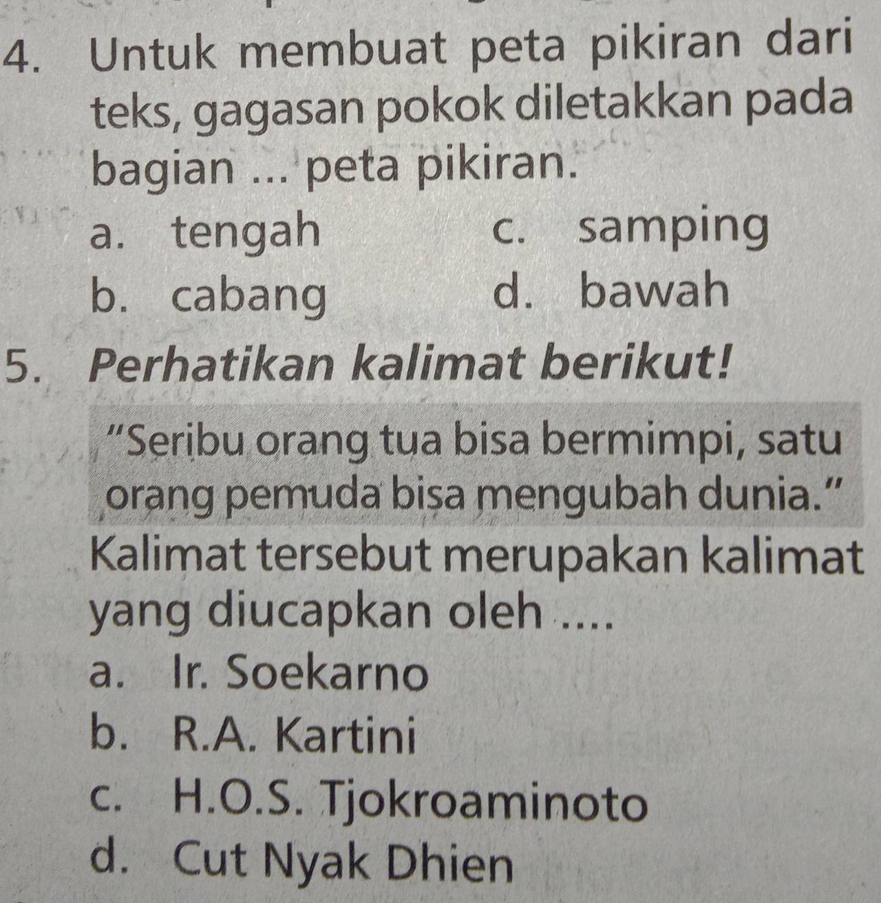 Untuk membuat peta pikiran dari
teks, gagasan pokok diletakkan pada
bagian ... peta pikiran.
a. tengah c. samping
bù cabang d. bawah
5. Perhatikan kalimat berikut!
“Seribu orang tua bisa bermimpi, satu
orang pemuda bisa mengubah dunia.”
Kalimat tersebut merupakan kalimat
yang diucapkan oleh ....
a. Ir. Soekarno
b. R.A. Kartini
c. H.O.S. Tjokroaminoto
d. Cut Nyak Dhien