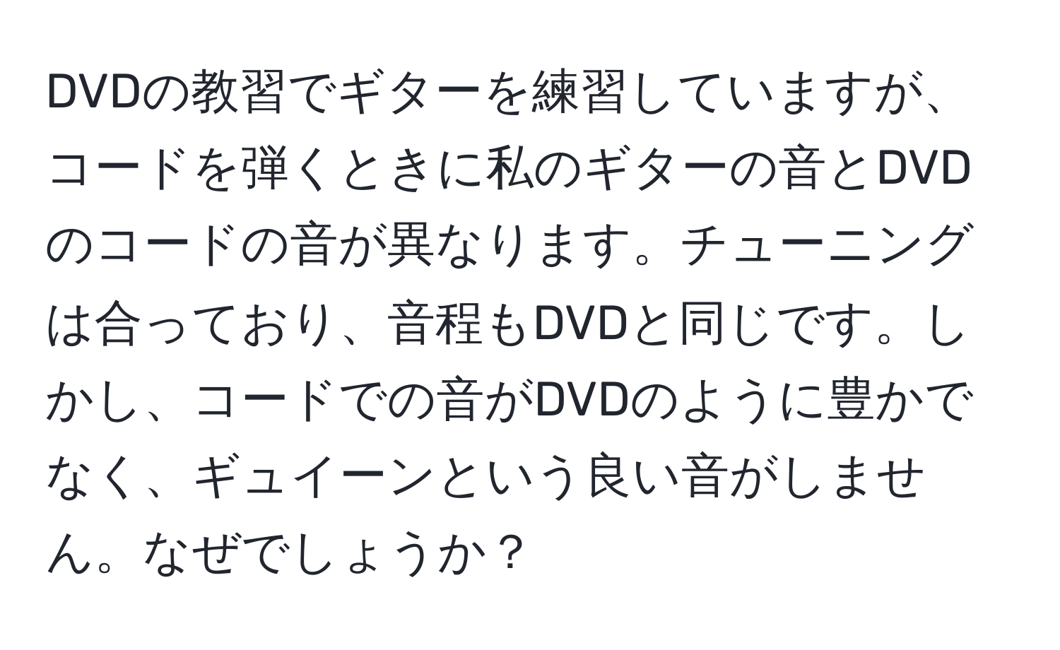 DVDの教習でギターを練習していますが、コードを弾くときに私のギターの音とDVDのコードの音が異なります。チューニングは合っており、音程もDVDと同じです。しかし、コードでの音がDVDのように豊かでなく、ギュイーンという良い音がしません。なぜでしょうか？