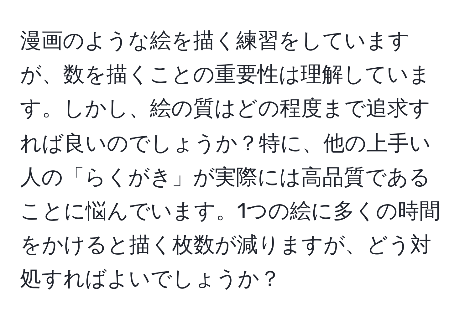 漫画のような絵を描く練習をしていますが、数を描くことの重要性は理解しています。しかし、絵の質はどの程度まで追求すれば良いのでしょうか？特に、他の上手い人の「らくがき」が実際には高品質であることに悩んでいます。1つの絵に多くの時間をかけると描く枚数が減りますが、どう対処すればよいでしょうか？