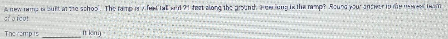 A new ramp is built at the school. The ramp is 7 feet tall and 21 feet along the ground. How long is the ramp? Round your answer to the nearest tenth 
of a foot. 
The ramp is _ft long.