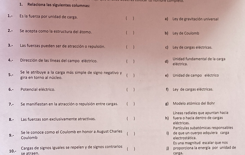 to nombre completo .
1. Relaciona las siguientes columnas:
1.- Es la fuerza por unidad de carga. ( ) a) Ley de gravitación universal
2.- Se acepta como la estructura del átomo. ( ) b) Ley de Coulomb
3.- Las fuerzas pueden ser de atracción o repulsión. ( ) c) Ley de cargas eléctricas.
Unidad fundamental de la carga
4.- Dirección de las líneas del campo eléctrico. ( ) d) eléctrica.
Se le atribuye a la carga más simple de signo negativo y ( )
5.- gira en torno al núcleo. e) Unidad de campo eléctrico
6.- Potencial eléctrico. ( ) f) Ley de cargas eléctricas.
7.- Se manifiestan en la atracción o repulsión entre cargas. ( ) g) Modelo atómico del Bohr
Líneas radiales que apuntan hacia
8.- Las fuerzas son exclusivamente atractivas. ( ) h) fuera o hacia dentro de cargas
eléctricas.
Partículas subatómicas responsables
Se le conoce como el Coulomb en honor a August Charles ( ) i) de que un cuerpo adquiera carga
9.- Coulomb electrostática.
Es una magnitud escalar que nos
Cargas de signos iguales se repelen y de signos contrarios ( ) j) proporciona la energía por unidad de
10.- se atraen. carga.