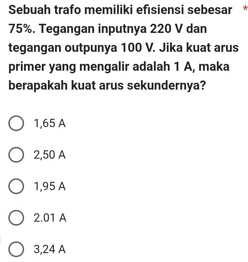 Sebuah trafo memiliki efısiensi sebesar *
75%. Tegangan inputnya 220 V dan
tegangan outpunya 100 V. Jika kuat arus
primer yang mengalir adalah 1 A, maka
berapakah kuat arus sekundernya?
1,65 A
2,50 A
1,95 A
2.01 A
3,24 A