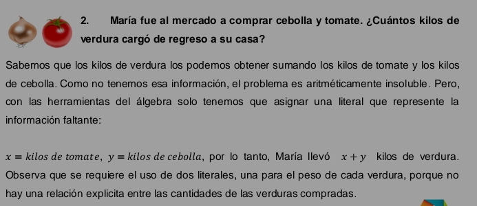 María fue al mercado a comprar cebolla y tomate. ¿Cuántos kilos de 
verdura cargó de regreso a su casa? 
Sabemos que los kilos de verdura los podemos obtener sumando los kilos de tomate y los kilos 
de cebolla. Como no tenemos esa información, el problema es aritméticamente insoluble. Pero, 
con las herramientas del álgebra solo tenemos que asignar una literal que represente la 
información faltante:
x= kilos de tomate, y= kilos de cebolla, por lo tanto, María Ilevó x+y kilos de verdura. 
Observa que se requiere el uso de dos literales, una para el peso de cada verdura, porque no 
hay una relación explicita entre las cantidades de las verduras compradas.