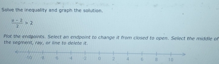 Solve the inequality and graph the solution.
 (u-2)/2 >2
Plot the endpoints. Select an endpoint to change it from closed to open. Select the middle of 
the segment, ray, or line to delete it.