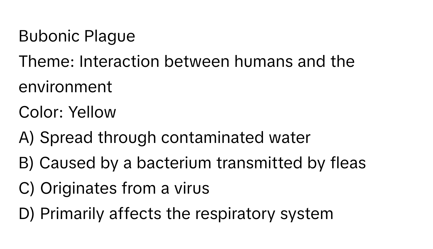 Bubonic Plague

Theme: Interaction between humans and the environment
Color: Yellow
A) Spread through contaminated water
B) Caused by a bacterium transmitted by fleas
C) Originates from a virus
D) Primarily affects the respiratory system