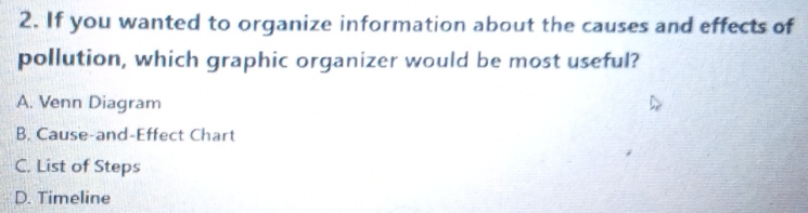 If you wanted to organize information about the causes and effects of
pollution, which graphic organizer would be most useful?
A. Venn Diagram
B. Cause-and-Effect Chart
C. List of Steps
D. Timeline