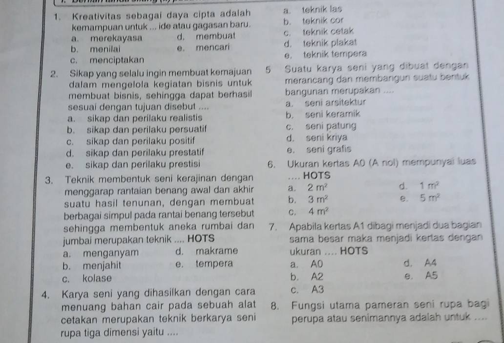 Kreativitas sebagai daya cipta adalah a. teknik las
kemampuan untuk ... ide atau gagasan baru. b. teknik cor
a. merekayasa d. membuat c. teknik cetak
b. menilai e mencari d. teknik plakat
c. menciptakan e. teknik tempera
2. Sikap yang selalu ingin membuat kemajuan 5 Suatu karya seni yang dibuat dengan
dalam mengelola kegiatan bisnis untuk merancang dan membangun suatu bentuk
membuat bisnis, sehingga dapat berhasil bangunan merupakan ....
sesuai dengan tujuan disebut .... a. seni arsitektur
a. sikap dan perilaku realistis b. seni keramik
b. sikap dan perilaku persuatif c. seni patung
c. sikap dan perilaku positif d. seni kriya
d. sikap dan perilaku prestatif e. seni grafis
e. sikap dan perilaku prestisi 6. Ukuran kertas A0 (A nol) mempunyai luas
3. Teknik membentuk seni kerajinan dengan .. HOTS
menggarap rantaian benang awal dan akhir a. 2m^2
d. 1m^2
suatu hasil tenunan, dengan membuat b. 3m^2 B. 5m^2
berbagai simpul pada rantai benang tersebut C. 4m^2
sehingga membentuk aneka rumbai dan 7. Apabila kertas A1 dibagi menjadi dua bagian
jumbai merupakan teknik .... HOTS sama besar maka menjadi kertas dengan
a. menganyam d. makrame ukuran .... HOTS
b. menjahit e. tempera a. A0 d. A4
c. kolase b. A2 e. A5
4. Karya seni yang dihasilkan dengan cara c. A3
menuang bahan cair pada sebuah alat 8. Fungsi utama pameran seni rupa bagi
cetakan merupakan teknik berkarya seni perupa atau senimannya adalah untuk ....
rupa tiga dimensi yaitu ....