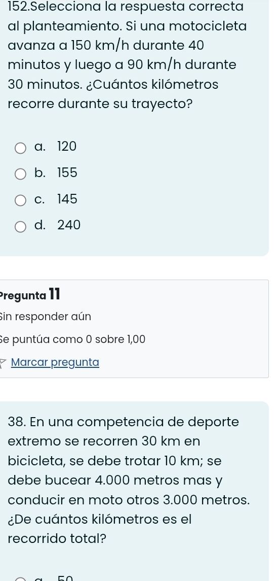 Selecciona la respuesta correcta
al planteamiento. Si una motocicleta
avanza a 150 km/h durante 40
minutos y luego a 90 km/h durante
30 minutos. ¿Cuántos kilómetros
recorre durante su trayecto?
a. 120
b. 155
c. 145
d. 240
Pregunta 11
Sin responder aún
Se puntúa como 0 sobre 1,00
Marcar pregunta
38. En una competencia de deporte
extremo se recorren 30 km en
bicicleta, se debe trotar 10 km; se
debe bucear 4.000 metros mas y
conducir en moto otros 3.000 metros.
¿De cuántos kilómetros es el
recorrido total?