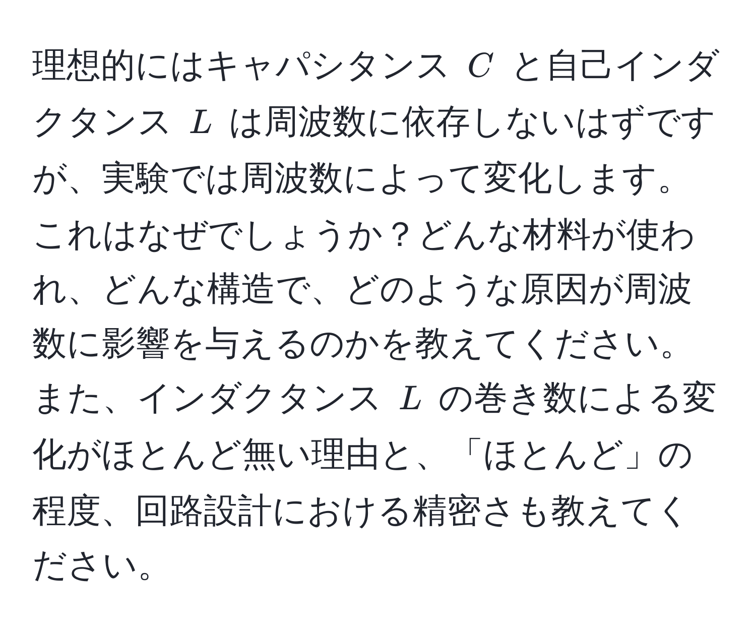 理想的にはキャパシタンス $C$ と自己インダクタンス $L$ は周波数に依存しないはずですが、実験では周波数によって変化します。これはなぜでしょうか？どんな材料が使われ、どんな構造で、どのような原因が周波数に影響を与えるのかを教えてください。また、インダクタンス $L$ の巻き数による変化がほとんど無い理由と、「ほとんど」の程度、回路設計における精密さも教えてください。