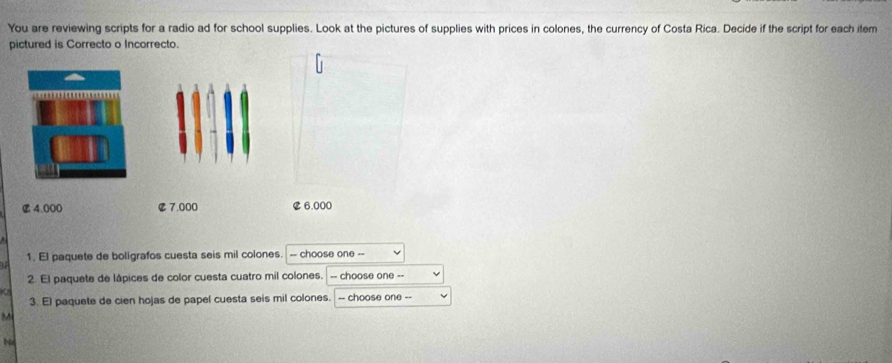 You are reviewing scripts for a radio ad for school supplies. Look at the pictures of supplies with prices in colones, the currency of Costa Rica. Decide if the script for each item 
pictured is Correcto o Incorrecto 
1. El paquete de boligrafos cuesta seis mil colones -- choose one -- 
U 
2. El paquete de lápices de color cuesta cuatro mil colones. -- choose one =- 
3. El paquete de cien hojas de papel cuesta seis mil colones. -- choose one -- 
M 
Nz