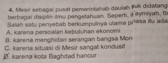 Mesir sebagai pusat pemerintahab daulah Nuk didatang
berbagai disiplin ilmu pengetahuan. Seperti, il aymiyah, Ib
Salah satu penyebab berkumpulnya ulama pñasa itu ada
A. karena persoalan kebutuhan ekonomi
B. karena menghidari serangan bangsa Mon
C. karena situasi di Mesir sangat kondusif
Ø. karena kota Baghdad hancur