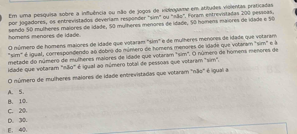 Em uma pesquisa sobre a influência ou não de jogos de videogame em atitudes violentas praticadas
por jogadores, os entrevistados deveriam responder “sim” ou “não”. Foram entrevistadas 200 pessoas,
sendo 50 mulheres maiores de idade, 50 mulheres menores de idade, 50 homens maiores de idade e 50
homens menores de idade.
O número de homens maiores de idade que votaram “sim” e de mulheres menores de idade que votaram
“sim” é igual, correspondendo ao dobro do número de homens menores de idade que votaram “sim” e à
metade do número de mulheres maiores de idade que votaram “sim”. O número de homens menores de
idade que votaram “não” é igual ao número total de pessoas que votaram “sim”.
O número de mulheres maiores de idade entrevistadas que votaram “não” é igual a
A. 5.
B. 10.
C. 20.
D. 30.
E. 40.