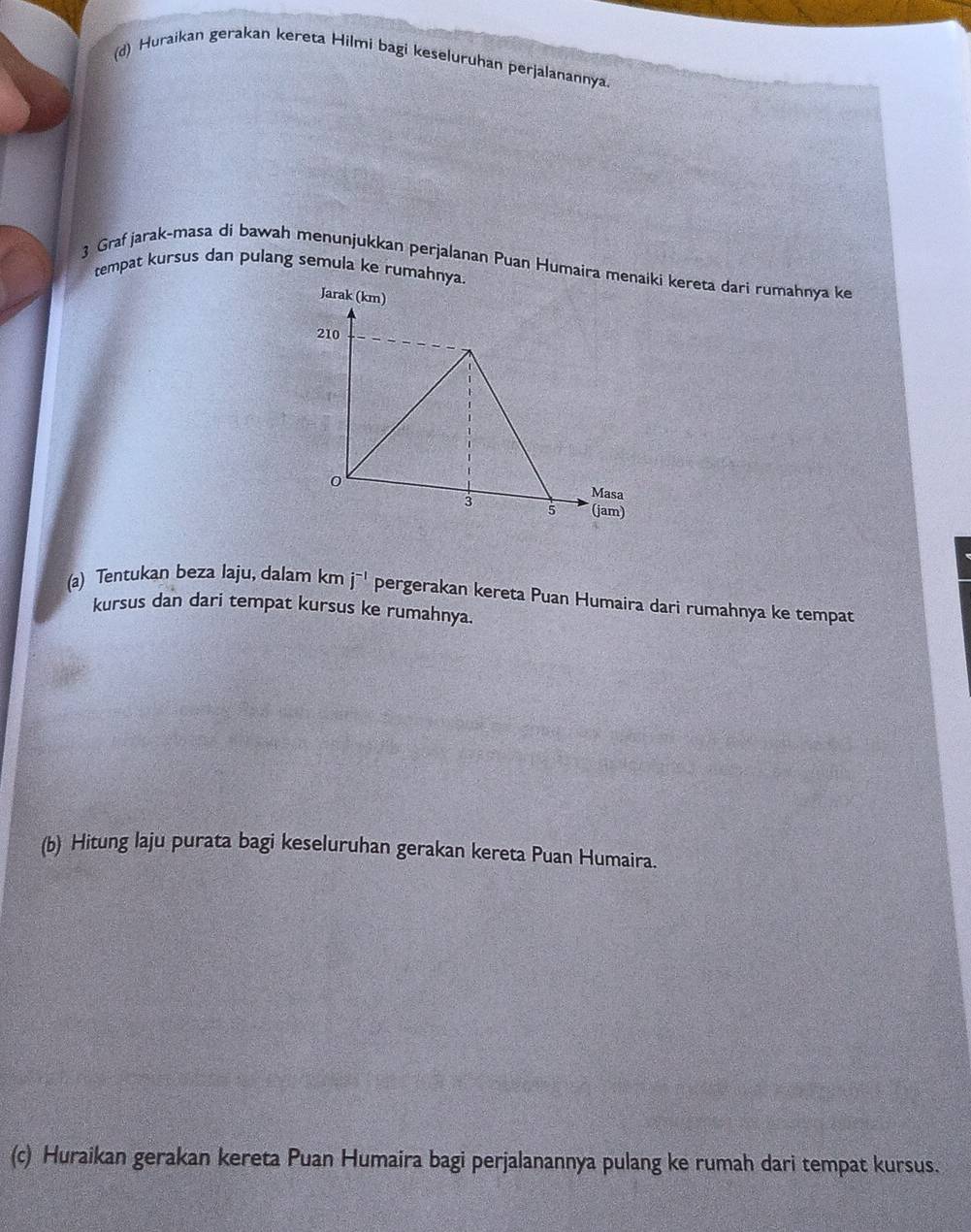 Huraikan gerakan kereta Hilmi bagi keseluruhan perjalanannya. 
3 Graf jarak-masa di bawah menunjukkan perjalanan Puan Humaira menaki kereta dari rumahnya ke 
tempat kursus dan pulang semula ke rumahny 
(a) Tentukan beza laju, dalam km j^(-1) pergerakan kereta Puan Humaira dari rumahnya ke tempat 
kursus dan dari tempat kursus ke rumahnya. 
(b) Hitung laju purata bagi keseluruhan gerakan kereta Puan Humaira. 
(c) Huraikan gerakan kereta Puan Humaira bagi perjalanannya pulang ke rumah dari tempat kursus.