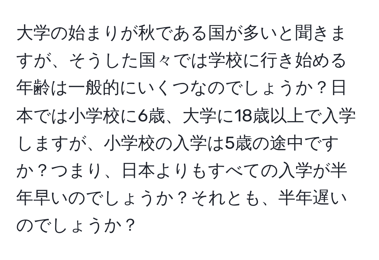 大学の始まりが秋である国が多いと聞きますが、そうした国々では学校に行き始める年齢は一般的にいくつなのでしょうか？日本では小学校に6歳、大学に18歳以上で入学しますが、小学校の入学は5歳の途中ですか？つまり、日本よりもすべての入学が半年早いのでしょうか？それとも、半年遅いのでしょうか？