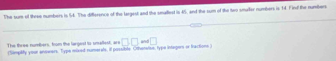 The sum of three numbers is 54. The difference of the largest and the smallest is 45, and the sum of the two smaller numbers is 14. Find the numbers 
The three numbers, from the largest to smailest, are □ .□ , and □
(Simplify your answers. Type mixed numerals, if possible. Otherwise, type integers or fractions)