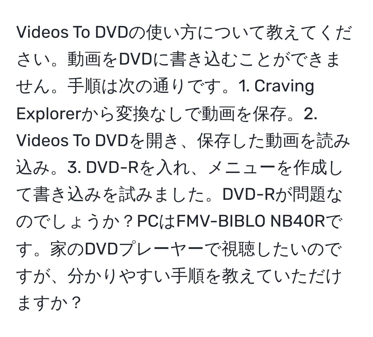 Videos To DVDの使い方について教えてください。動画をDVDに書き込むことができません。手順は次の通りです。1. Craving Explorerから変換なしで動画を保存。2. Videos To DVDを開き、保存した動画を読み込み。3. DVD-Rを入れ、メニューを作成して書き込みを試みました。DVD-Rが問題なのでしょうか？PCはFMV-BIBLO NB40Rです。家のDVDプレーヤーで視聴したいのですが、分かりやすい手順を教えていただけますか？