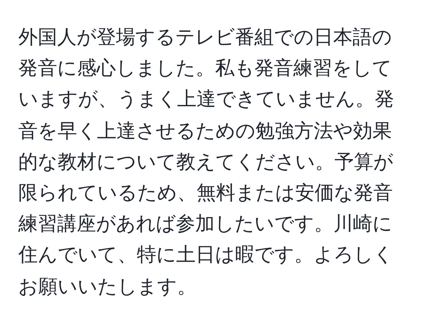 外国人が登場するテレビ番組での日本語の発音に感心しました。私も発音練習をしていますが、うまく上達できていません。発音を早く上達させるための勉強方法や効果的な教材について教えてください。予算が限られているため、無料または安価な発音練習講座があれば参加したいです。川崎に住んでいて、特に土日は暇です。よろしくお願いいたします。