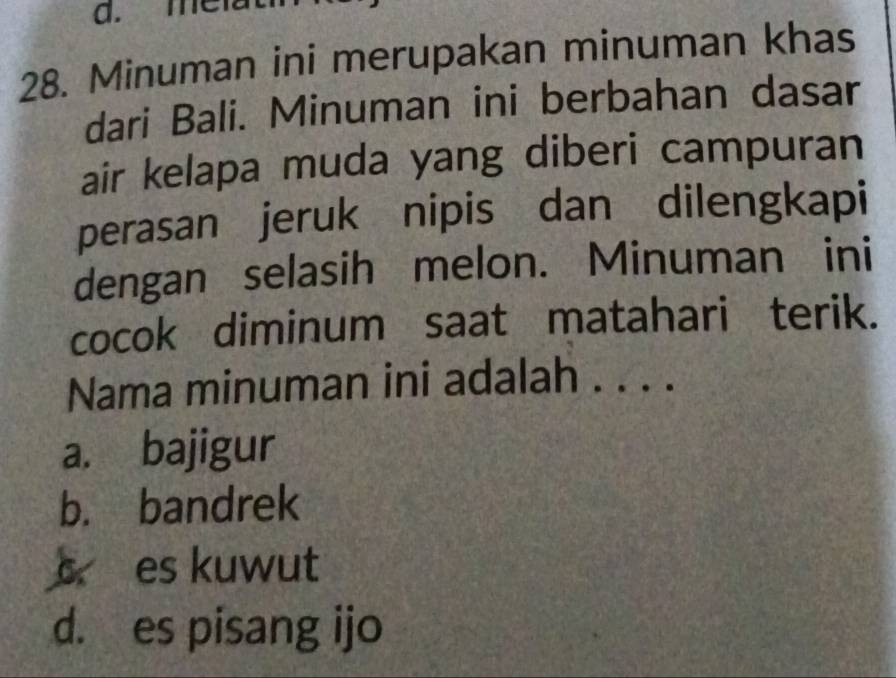 me
28. Minuman ini merupakan minuman khas
dari Bali. Minuman ini berbahan dasar
air kelapa muda yang diberi campuran
perasan jeruk nipis dan dilengkapi
dengan selasih melon. Minuman ini
cocok diminum saat matahari terik.
Nama minuman ini adalah . . . .
a. bajigur
b. bandrek
s es kuwut
d. es pisang ijo