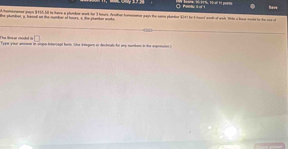 1, MML Only 3.7.26 HW Score: 90.91%, 10 of 11 points Points: 0 of 1 Save 
A homeowner pays $155.50 to have a plumber work for 3 hours. Another homeowner pays the same plumber $241 for 6 hours ' worth of work. Write a linear model for the cost of 
the plumber, y, based on the number of hours, x, the plumber works 
The linear model is □ . 
Type your answer in slope-intercept form. Use integers or decimals for any numbers in the expression)