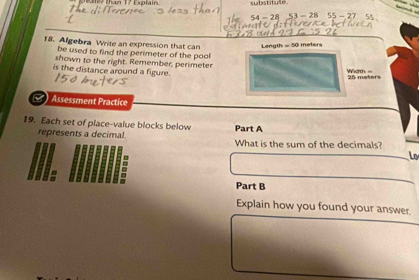 er than 17 Explain. substitute. 
decimal a
54 - 28 53-28 55-27 55
18. Algebra Write an expression that can
Length = 50 meters
be used to find the perimeter of the pool 
shown to the right. Remember, perimeter 
is the distance around a figure.
Width =
25 meters
Assessment Practice 
19. Each set of place-value blocks below Part A 
represents a decimal. 
What is the sum of the decimals? 
Lo 
Part B 
Explain how you found your answer.