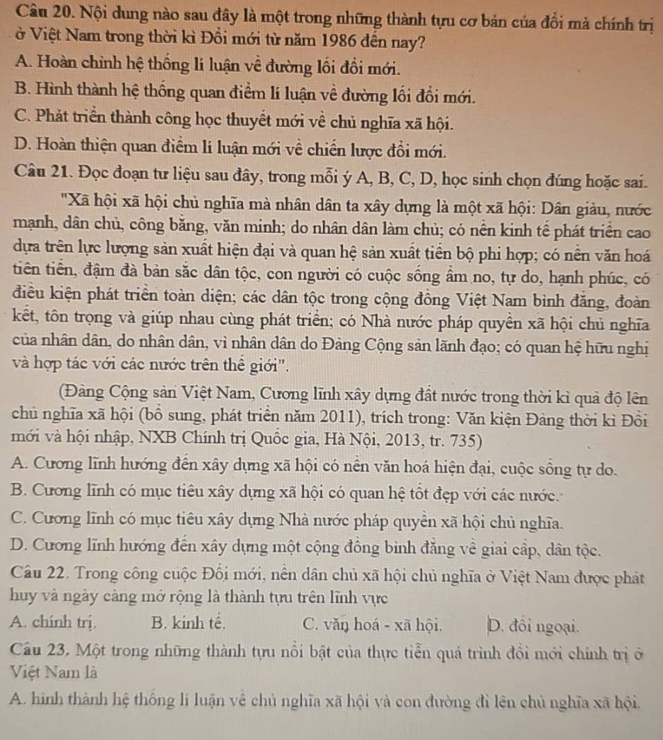 Nội dung nào sau đây là một trong những thành tựu cơ bản của đổi mà chính trị
ở Việt Nam trong thời kì Đổi mới từ năm 1986 đến nay?
A. Hoàn chỉnh hệ thống lí luận về đường lối đổi mới.
B. Hình thành hệ thống quan điểm lí luận về đường lối đổi mới.
C. Phát triển thành công học thuyết mới về chủ nghĩa xã hội.
D. Hoàn thiện quan điểm lí luận mới về chiến lược đổi mới.
Câu 21. Đọc đoạn tư liệu sau đây, trong mỗi ý A, B, C, D, học sinh chọn đúng hoặc sai.
'Xã hội xã hội chủ nghĩa mà nhân dân ta xây dựng là một xã hội: Dân giàu, nước
mạnh, dân chủ, công băng, văn minh; do nhân dân làm chủ; có nền kinh tế phát triển cao
dựa trên lực lượng sản xuất hiện đại và quan hệ sản xuất tiền bộ phi hợp; có nền văn hoá
tiên tiền, đậm đà bản sắc dân tộc, con người có cuộc sống ẩm no, tự do, hạnh phúc, có
điều kiện phát triển toàn diện; các dân tộc trong cộng đồng Việt Nam bình đẳng, đoàn
kết, tôn trọng và giúp nhau cùng phát triển; có Nhà nước pháp quyền xã hội chủ nghĩa
của nhân dân, do nhân dân, vì nhân dân do Đảng Cộng sản lãnh đạo; có quan hệ hữu nghị
và hợp tác với các nước trên thế giới".
Đảng Cộng sản Việt Nam, Cương lĩnh xây dựng đất nước trong thời kì quả độ lên
chủ nghĩa xã hội (bồ sung, phát triển năm 2011), trích trong: Văn kiện Đảng thời kì Đồi
mới và hội nhập, NXB Chính trị Quốc gia, Hà Nội, 2013, tr. 735)
A. Cương lĩnh hướng đến xây dựng xã hội có nền văn hoá hiện đại, cuộc sồng tự do.
B. Cương lĩnh có mục tiêu xây dựng xã hội có quan hệ tốt đẹp với các nước.
C. Cương lĩnh có mục tiêu xây dựng Nhà nước pháp quyền xã hội chủ nghĩa.
D. Cương lĩnh hướng đến xây dựng một cộng đồng bình đăng về giai cấp, dân tộc.
Câu 22. Trong công cuộc Đối mới, nền dân chủ xã hội chủ nghĩa ở Việt Nam được phát
huy và ngày càng mở rộng là thành tựu trên lĩnh vực
A. chính trị. B. kinh tế. C. văŋ hoá - xã hội. D. đối ngoại.
Câu 23. Một trong những thành tựu nổi bật của thực tiền quá trình đổi mới chính trị ở
Việt Nam là
A. hình thành hệ thống lí luận vê chủ nghĩa xã hội và con đường đỉ lên chủ nghĩa xã hội.