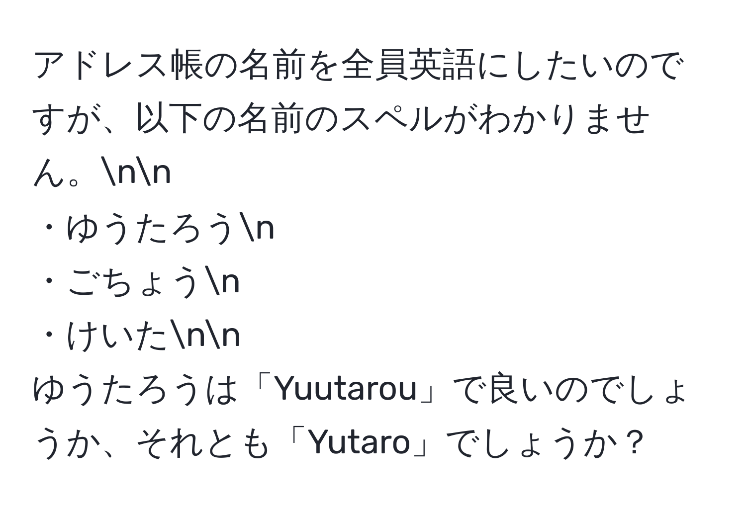 アドレス帳の名前を全員英語にしたいのですが、以下の名前のスペルがわかりません。nn
・ゆうたろうn
・ごちょうn
・けいたnn
ゆうたろうは「Yuutarou」で良いのでしょうか、それとも「Yutaro」でしょうか？