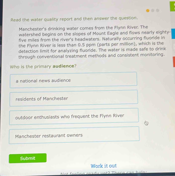 Read the water quality report and then answer the question.
Manchester's drinking water comes from the Flynn River. The
watershed begins on the slopes of Mount Eagle and flows nearly eighty-
five miles from the river's headwaters. Naturally occurring fluoride in
the Flynn River is less than 0.5 ppm (parts per million), which is the
detection limit for analyzing fluoride. The water is made safe to drink
through conventional treatment methods and consistent monitoring.
Who is the primary audience?
a national news audience
residents of Manchester
outdoor enthusiasts who frequent the Flynn River
Manchester restaurant owners
Submit
Work it out